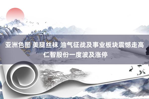 亚洲色图 美腿丝袜 油气征战及事业板块震憾走高 仁智股份一度波及涨停