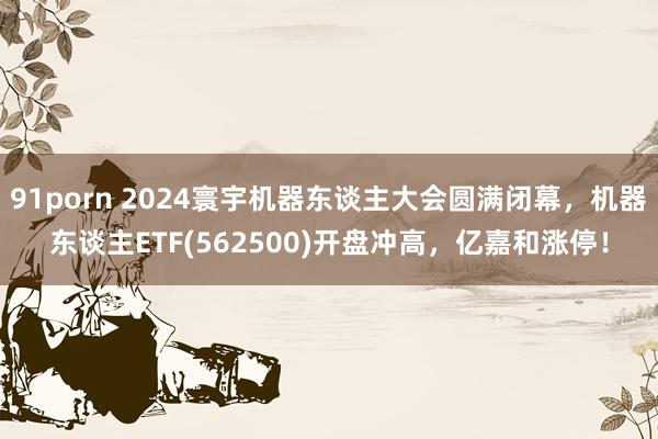 91porn 2024寰宇机器东谈主大会圆满闭幕，机器东谈主ETF(562500)开盘冲高，亿嘉和涨停！