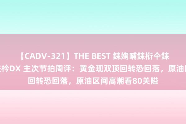 【CADV-321】THE BEST 銇婅哺銇椼仐銇俱仚銆?50浜?鏅傞枔DX 主次节拍周评：黄金现双顶回转恐回落，原油区间高潮看80关隘