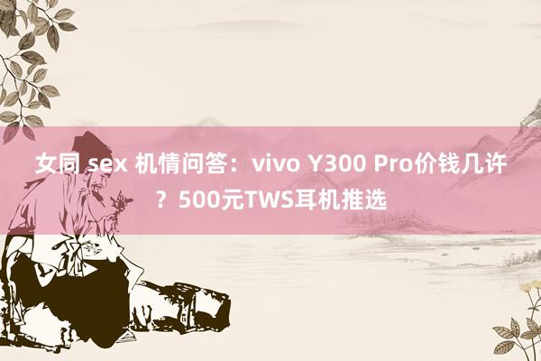 女同 sex 机情问答：vivo Y300 Pro价钱几许？500元TWS耳机推选