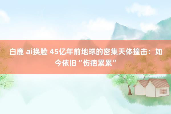 白鹿 ai换脸 45亿年前地球的密集天体撞击：如今依旧“伤疤累累”