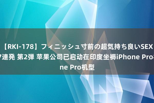 【RKI-178】フィニッシュ寸前の超気持ち良いSEX 307連発 第2弾 苹果公司已启动在印度坐褥iPhone Pro机型