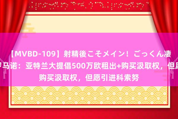 【MVBD-109】射精後こそメイン！ごっくん凄テク8時間 罗马诺：亚特兰大提倡500万欧租出+购买汲取权，但愿引进科索努