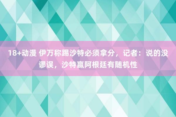 18+动漫 伊万称踢沙特必须拿分，记者：说的没谬误，沙特赢阿根廷有随机性