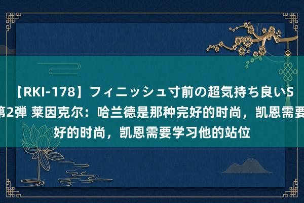 【RKI-178】フィニッシュ寸前の超気持ち良いSEX 307連発 第2弾 莱因克尔：哈兰德是那种完好的时尚，凯恩需要学习他的站位