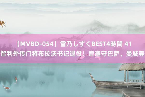 【MVBD-054】雪乃しずくBEST4時間 41岁智利外传门将布拉沃书记退役！曾遵守巴萨、曼城等队