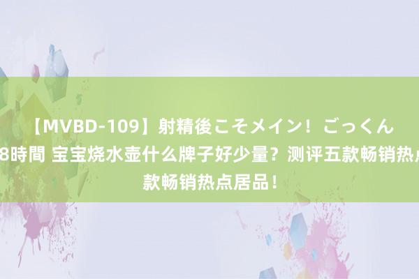 【MVBD-109】射精後こそメイン！ごっくん凄テク8時間 宝宝烧水壶什么牌子好少量？测评五款畅销热点居品！