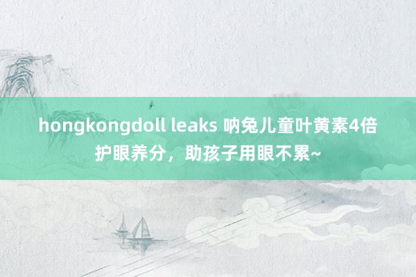 hongkongdoll leaks 呐兔儿童叶黄素4倍护眼养分，助孩子用眼不累~