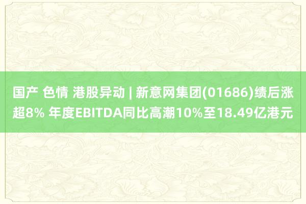 国产 色情 港股异动 | 新意网集团(01686)绩后涨超8% 年度EBITDA同比高潮10%至18.49亿港元