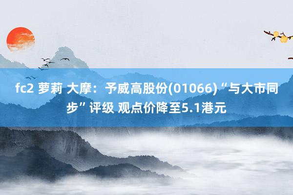 fc2 萝莉 大摩：予威高股份(01066)“与大市同步”评级 观点价降至5.1港元