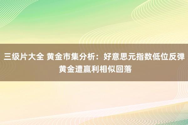 三级片大全 黄金市集分析：好意思元指数低位反弹 黄金遭赢利相似回落