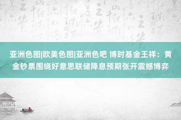 亚洲色图|欧美色图|亚洲色吧 博时基金王祥：黄金钞票围绕好意思联储降息预期张开震撼博弈