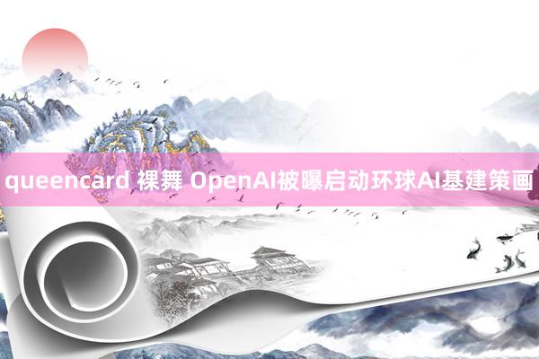 queencard 裸舞 OpenAI被曝启动环球AI基建策画