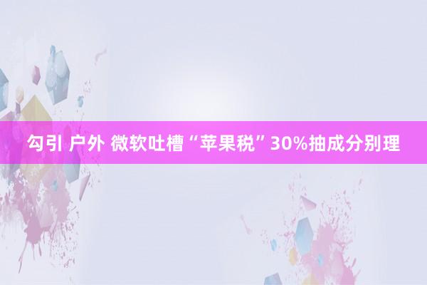 勾引 户外 微软吐槽“苹果税”30%抽成分别理