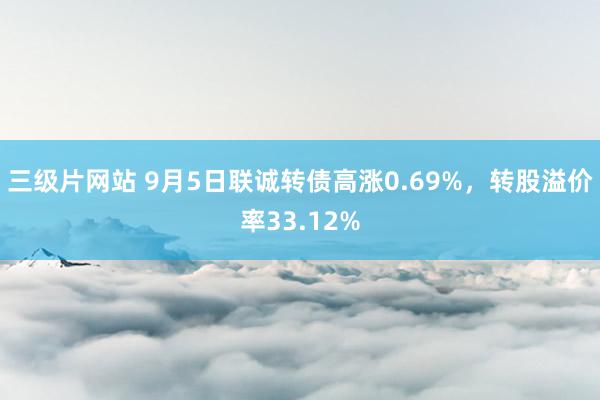 三级片网站 9月5日联诚转债高涨0.69%，转股溢价率33.12%