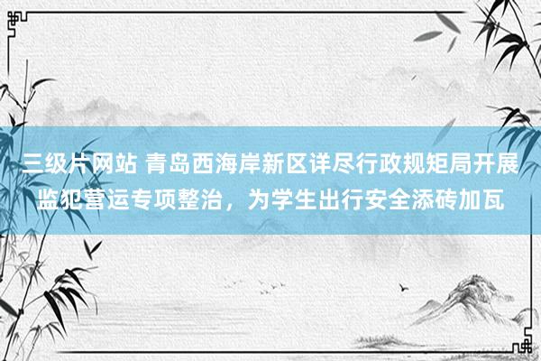 三级片网站 青岛西海岸新区详尽行政规矩局开展监犯营运专项整治，为学生出行安全添砖加瓦