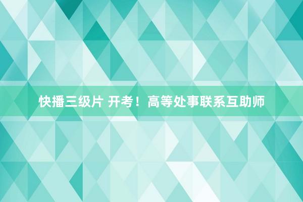 快播三级片 开考！高等处事联系互助师