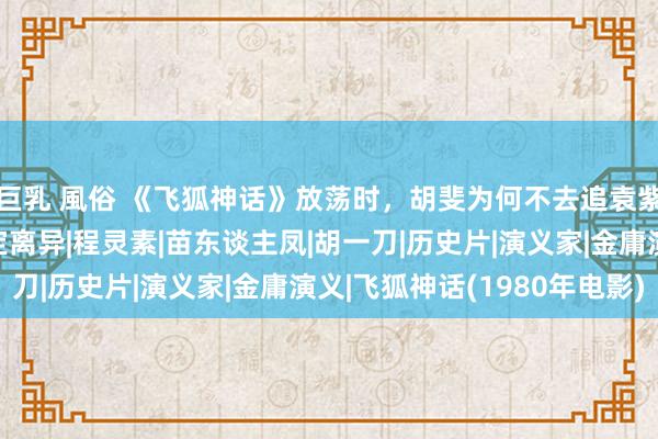 巨乳 風俗 《飞狐神话》放荡时，胡斐为何不去追袁紫衣？三不雅分歧，注定离异|程灵素|苗东谈主凤|胡一刀|历史片|演义家|金庸演义|飞狐神话(1980年电影)