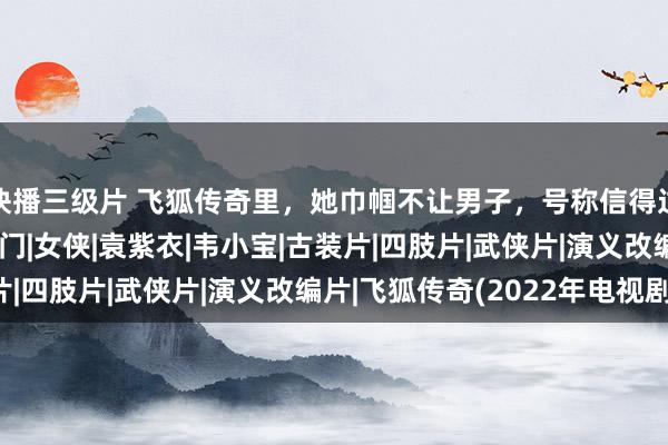 快播三级片 飞狐传奇里，她巾帼不让男子，号称信得过的一流妙手|胡斐|掌门|女侠|袁紫衣|韦小宝|古装片|四肢片|武侠片|演义改编片|飞狐传奇(2022年电视剧)