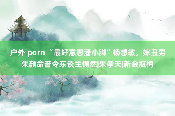 户外 porn “最好意思潘小脚”杨想敏，嫁丑男朱颜命苦令东谈主恻然|朱孝天|新金瓶梅