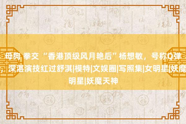 母狗 拳交 “香港顶级风月艳后”杨想敏，号称Q弹芭比，深湛演技红过舒淇|模特|文娱圈|写照集|女明星|妖魔天神