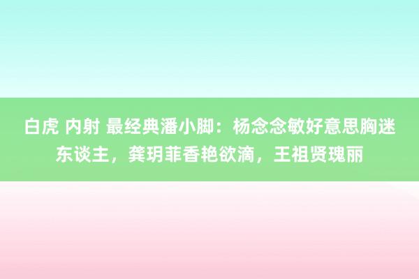 白虎 内射 最经典潘小脚：杨念念敏好意思胸迷东谈主，龚玥菲香艳欲滴，王祖贤瑰丽