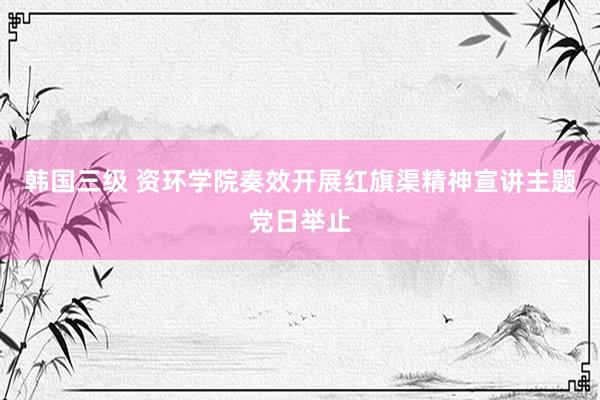 韩国三级 资环学院奏效开展红旗渠精神宣讲主题党日举止