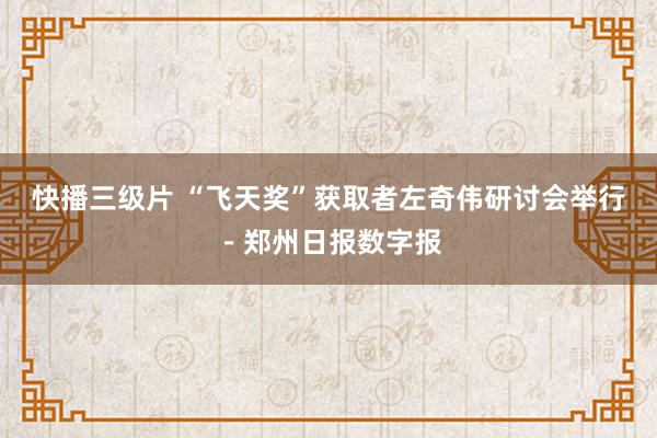 快播三级片 “飞天奖”获取者左奇伟研讨会举行－郑州日报数字报