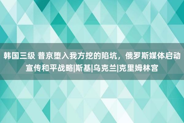 韩国三级 普京堕入我方挖的陷坑，俄罗斯媒体启动宣传和平战略|斯基|乌克兰|克里姆林宫