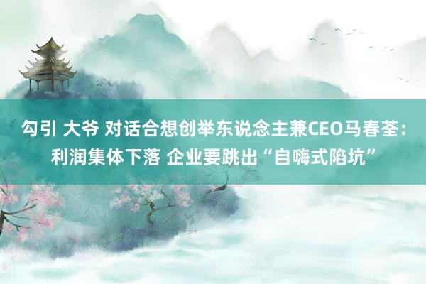 勾引 大爷 对话合想创举东说念主兼CEO马春荃：利润集体下落 企业要跳出“自嗨式陷坑”