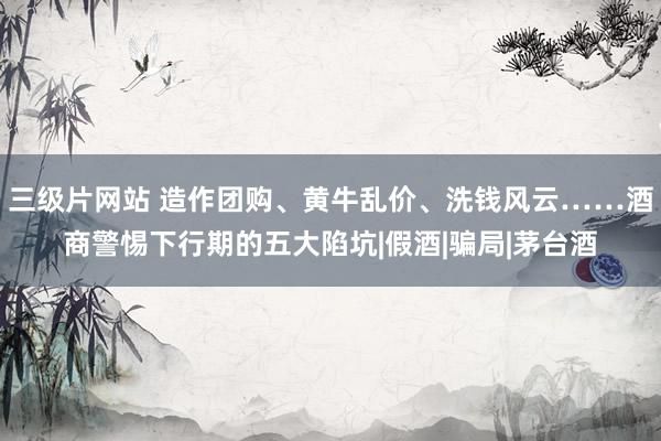 三级片网站 造作团购、黄牛乱价、洗钱风云……酒商警惕下行期的五大陷坑|假酒|骗局|茅台酒