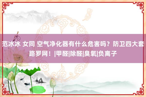 范冰冰 女同 空气净化器有什么危害吗？防卫四大套路罗网！|甲醛|除醛|臭氧|负离子