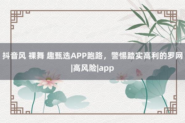 抖音风 裸舞 趣甄选APP跑路，警惕踏实高利的罗网|高风险|app