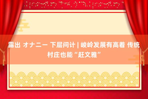 露出 オナニー 下层问计 | 峻岭发展有高着 传统村庄也能“赶文雅”