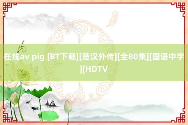 在线av pig [BT下载][楚汉外传][全80集][国语中字][HDTV