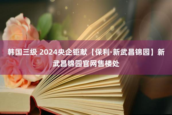 韩国三级 2024央企钜献【保利·新武昌锦园】新武昌锦园官网售楼处