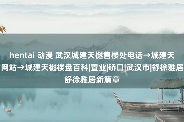 hentai 动漫 武汉城建天樾售楼处电话→城建天樾官方网站→城建天樾楼盘百科|置业|硚口|武汉市|舒徐雅居新篇章