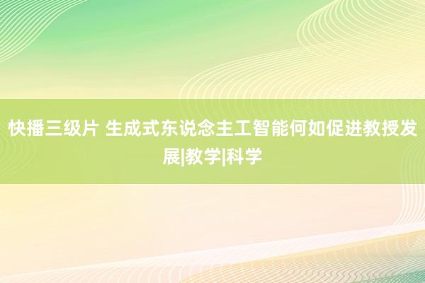 快播三级片 生成式东说念主工智能何如促进教授发展|教学|科学