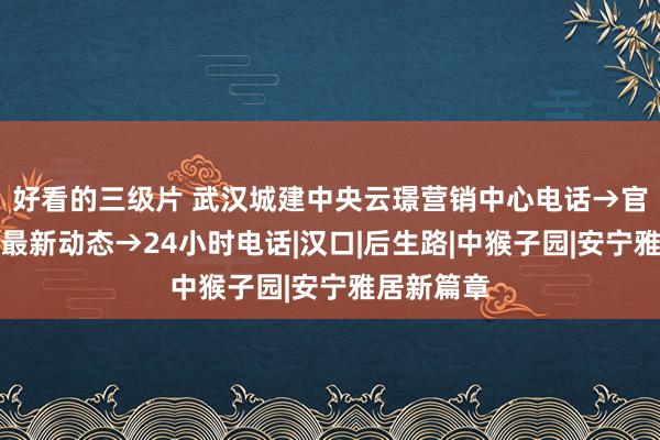 好看的三级片 武汉城建中央云璟营销中心电话→官方公告→最新动态→24小时电话|汉口|后生路|中猴子园|安宁雅居新篇章