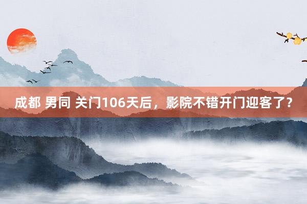 成都 男同 关门106天后，影院不错开门迎客了？