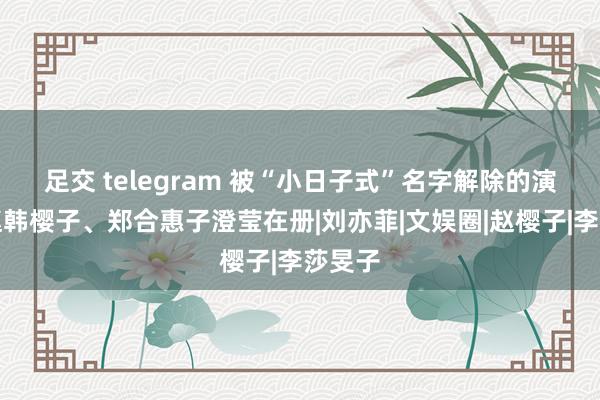 足交 telegram 被“小日子式”名字解除的演员，赵韩樱子、郑合惠子澄莹在册|刘亦菲|文娱圈|赵樱子|李莎旻子