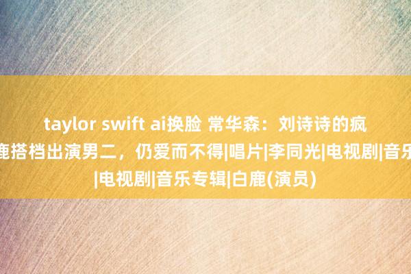 taylor swift ai换脸 常华森：刘诗诗的疯批小奶狗，和白鹿搭档出演男二，仍爱而不得|唱片|李同光|电视剧|音乐专辑|白鹿(演员)