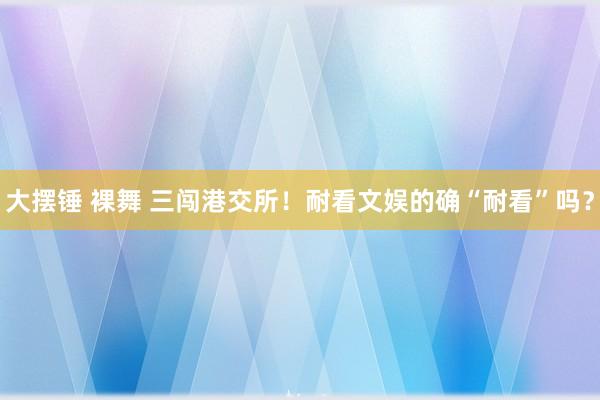 大摆锤 裸舞 三闯港交所！耐看文娱的确“耐看”吗？