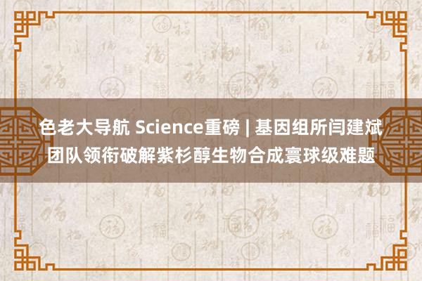 色老大导航 Science重磅 | 基因组所闫建斌团队领衔破解紫杉醇生物合成寰球级难题