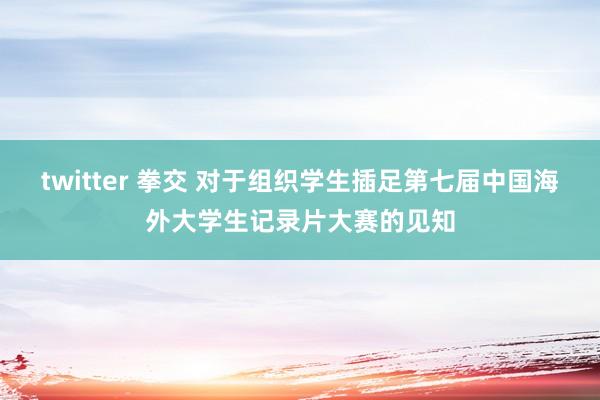 twitter 拳交 对于组织学生插足第七届中国海外大学生记录片大赛的见知