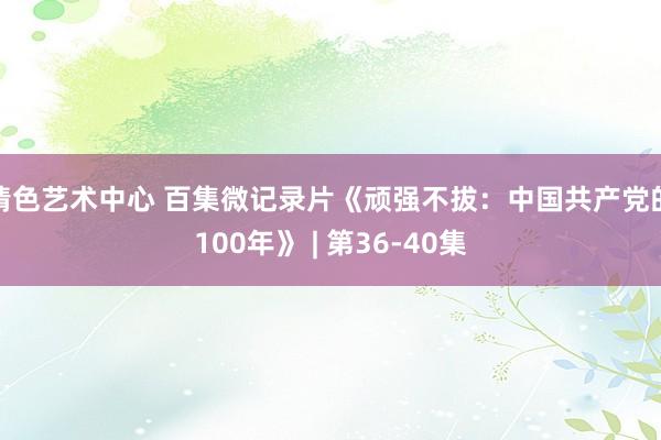 情色艺术中心 百集微记录片《顽强不拔：中国共产党的100年》 | 第36-40集